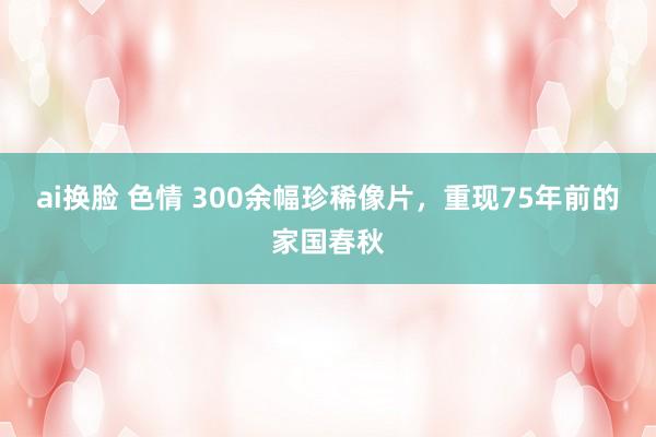 ai换脸 色情 300余幅珍稀像片，重现75年前的家国春秋