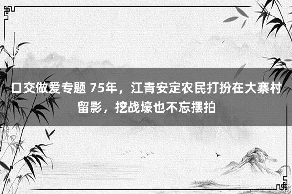 口交做爱专题 75年，江青安定农民打扮在大寨村留影，挖战壕也不忘摆拍