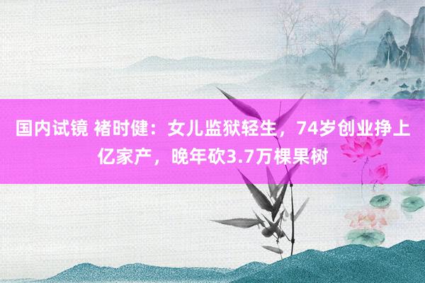 国内试镜 褚时健：女儿监狱轻生，74岁创业挣上亿家产，晚年砍3.7万棵果树