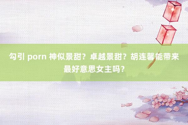 勾引 porn 神似景甜？卓越景甜？胡连馨能带来最好意思女主吗？