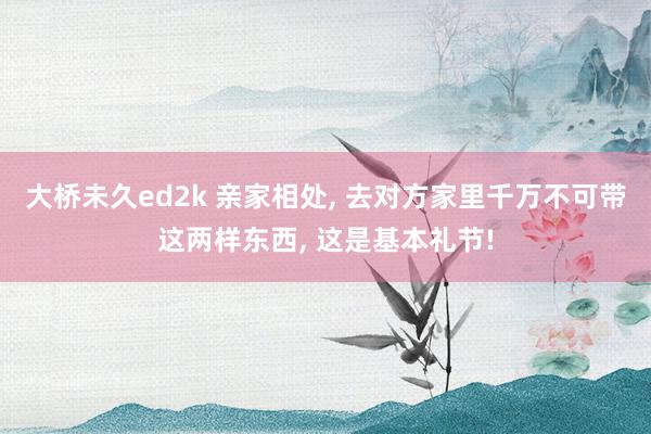 大桥未久ed2k 亲家相处， 去对方家里千万不可带这两样东西， 这是基本礼节!