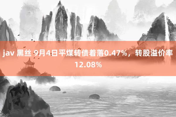 jav 黑丝 9月4日平煤转债着落0.47%，转股溢价率12.08%