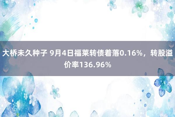 大桥未久种子 9月4日福莱转债着落0.16%，转股溢价率136.96%