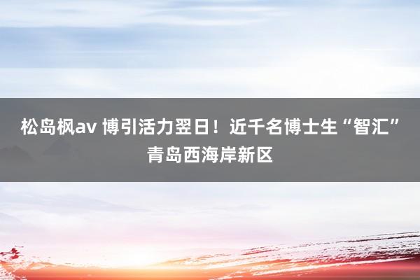 松岛枫av 博引活力翌日！近千名博士生“智汇”青岛西海岸新区