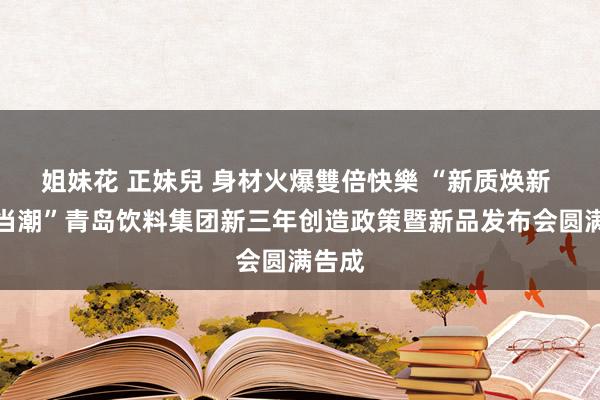 姐妹花 正妹兒 身材火爆雙倍快樂 “新质焕新 国货当潮”青岛饮料集团新三年创造政策暨新品发布会圆满告成