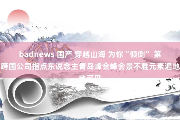 badnews 国产 穿越山海 为你“倾倒” 第五届跨国公司指点东说念主青岛峰会峰会景不雅元素遍地可见