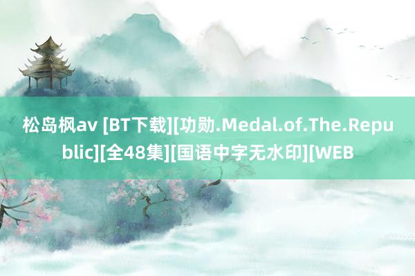 松岛枫av [BT下载][功勋.Medal.of.The.Republic][全48集][国语中字无水印][WEB