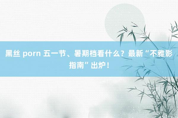 黑丝 porn 五一节、暑期档看什么？最新“不雅影指南”出炉！