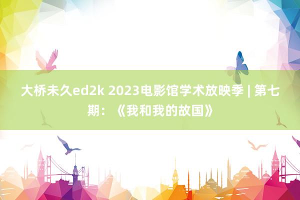 大桥未久ed2k 2023电影馆学术放映季 | 第七期：《我和我的故国》