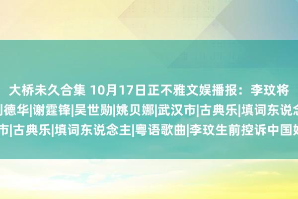 大桥未久合集 10月17日正不雅文娱播报：李玟将于本月在武汉安葬|刘德华|谢霆锋|吴世勋|姚贝娜|武汉市|古典乐|填词东说念主|粤语歌曲|李玟生前控诉中国好声息