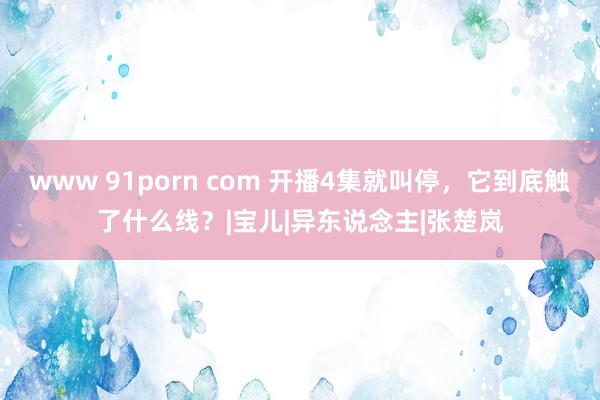 www 91porn com 开播4集就叫停，它到底触了什么线？|宝儿|异东说念主|张楚岚