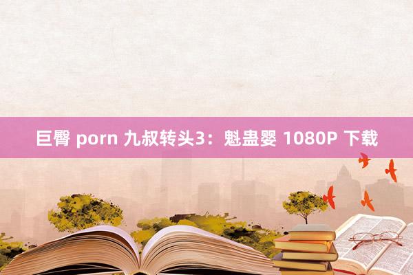 巨臀 porn 九叔转头3：魁蛊婴 1080P 下载