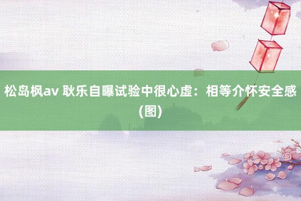 松岛枫av 耿乐自曝试验中很心虚：相等介怀安全感(图)