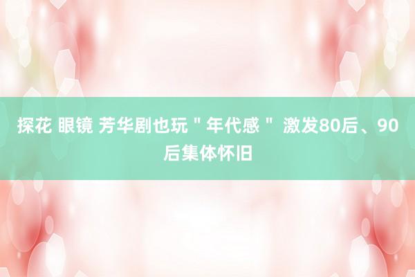 探花 眼镜 芳华剧也玩＂年代感＂ 激发80后、90后集体怀旧