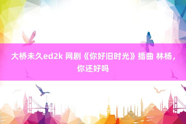 大桥未久ed2k 网剧《你好旧时光》插曲 林杨，你还好吗