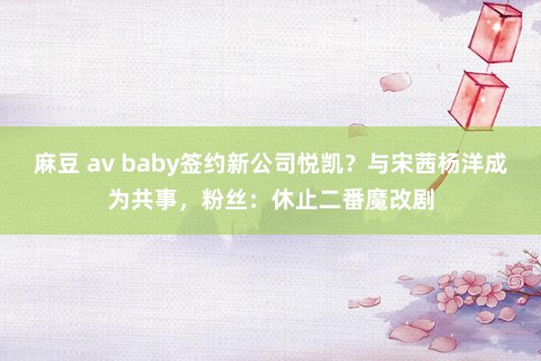 麻豆 av baby签约新公司悦凯？与宋茜杨洋成为共事，粉丝：休止二番魔改剧