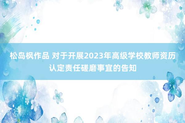 松岛枫作品 对于开展2023年高级学校教师资历认定责任磋磨事宜的告知