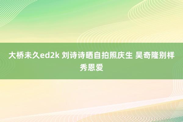 大桥未久ed2k 刘诗诗晒自拍照庆生 吴奇隆别样秀恩爱