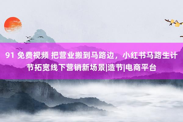 91 免费视频 把营业搬到马路边，小红书马路生计节拓宽线下营销新场景|造节|电商平台