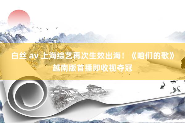 白丝 av 上海综艺再次生效出海！《咱们的歌》越南版首播即收视夺冠