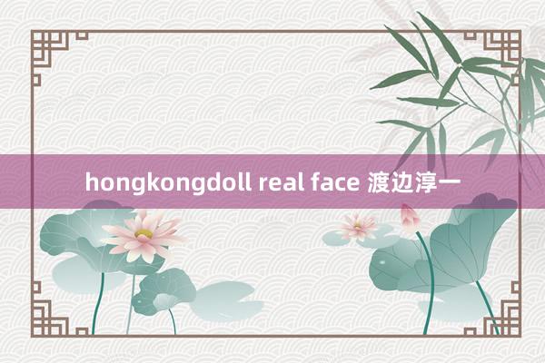 hongkongdoll real face 渡边淳一