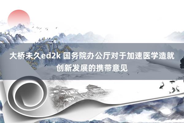 大桥未久ed2k 国务院办公厅对于加速医学造就创新发展的携带意见