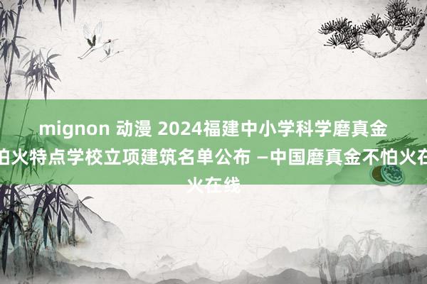 mignon 动漫 2024福建中小学科学磨真金不怕火特点学校立项建筑名单公布 —中国磨真金不怕火在线