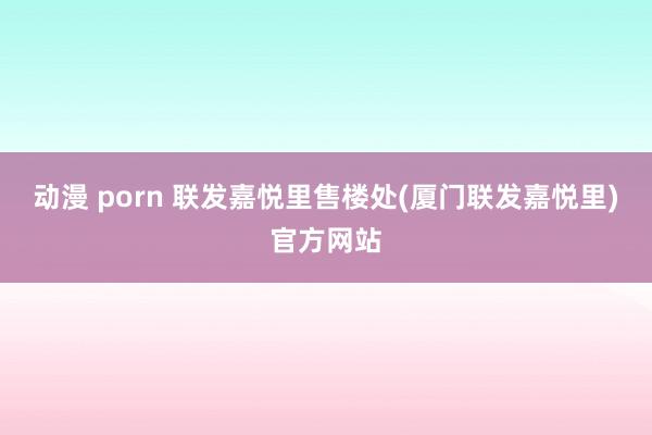 动漫 porn 联发嘉悦里售楼处(厦门联发嘉悦里)官方网站