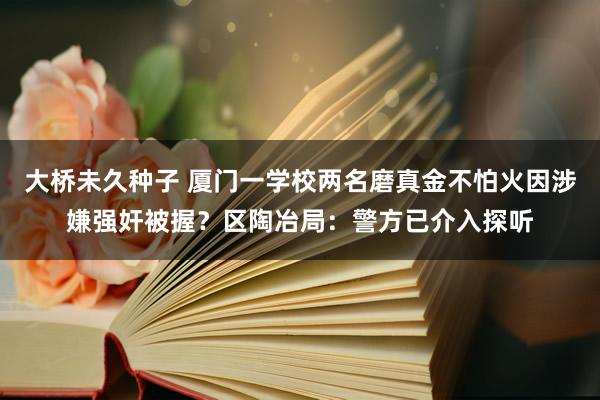 大桥未久种子 厦门一学校两名磨真金不怕火因涉嫌强奸被握？区陶冶局：警方已介入探听