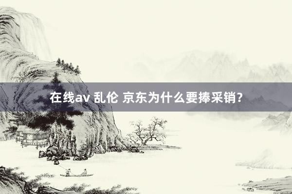 在线av 乱伦 京东为什么要捧采销？