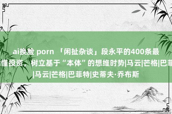 ai换脸 porn 「闲扯杂谈」段永平的400条最新共享，帮咱们读懂投资，树立基于“本体”的想维时势|马云|芒格|巴菲特|史蒂夫·乔布斯