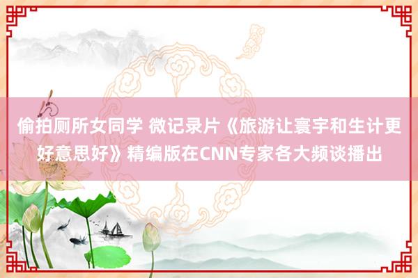 偷拍厕所女同学 微记录片《旅游让寰宇和生计更好意思好》精编版在CNN专家各大频谈播出