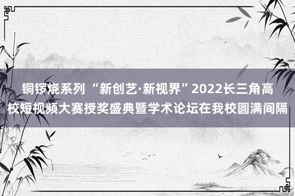 铜锣烧系列 “新创艺·新视界”2022长三角高校短视频大赛授奖盛典暨学术论坛在我校圆满间隔