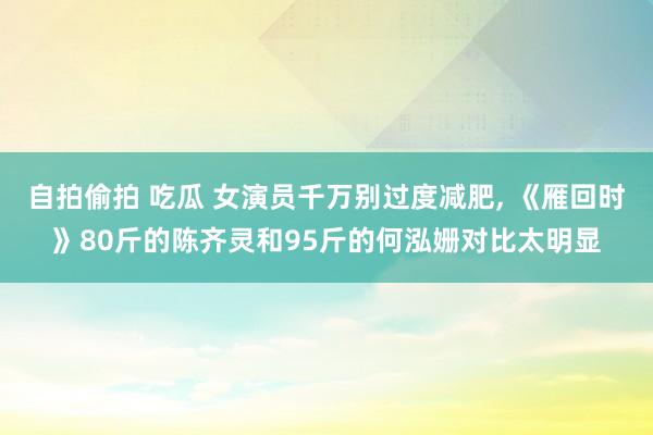 自拍偷拍 吃瓜 女演员千万别过度减肥, 《雁回时》80斤的陈齐灵和95斤的何泓姗对比太明显