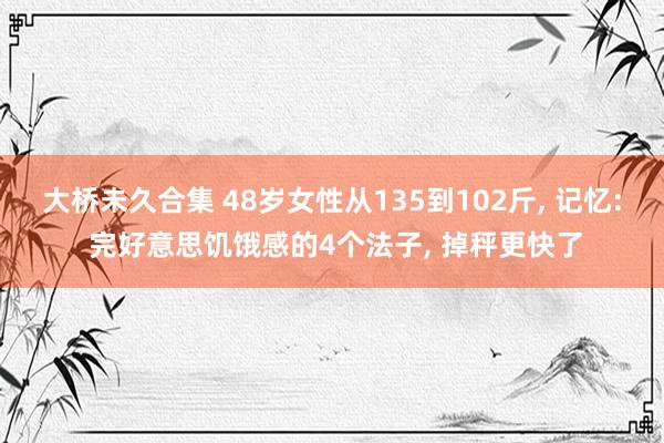 大桥未久合集 48岁女性从135到102斤, 记忆: 完好意思饥饿感的4个法子, 掉秤更快了