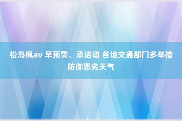 松岛枫av 早预警、承诺动 各地交通部门多举措防御恶劣天气