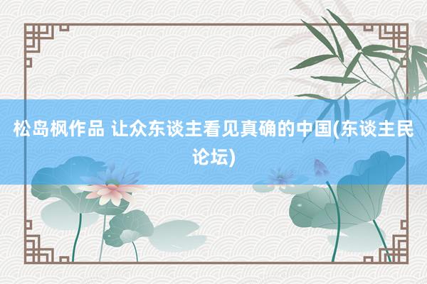 松岛枫作品 让众东谈主看见真确的中国(东谈主民论坛)