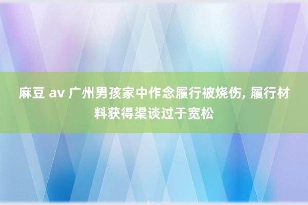 麻豆 av 广州男孩家中作念履行被烧伤, 履行材料获得渠谈过于宽松